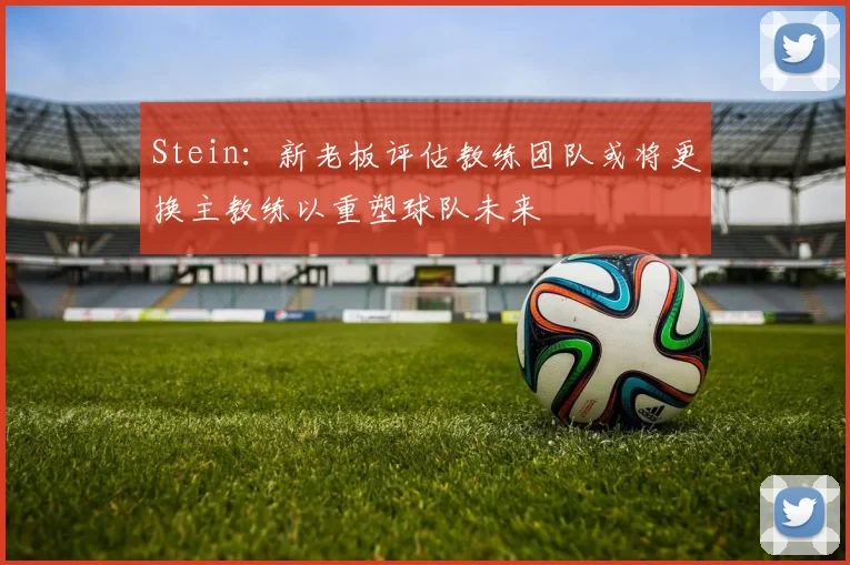Stein：新老板评估教练团队或将更换主教练以重塑球队未来